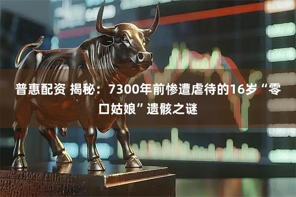 普惠配资 揭秘：7300年前惨遭虐待的16岁“零口姑娘”遗骸之谜