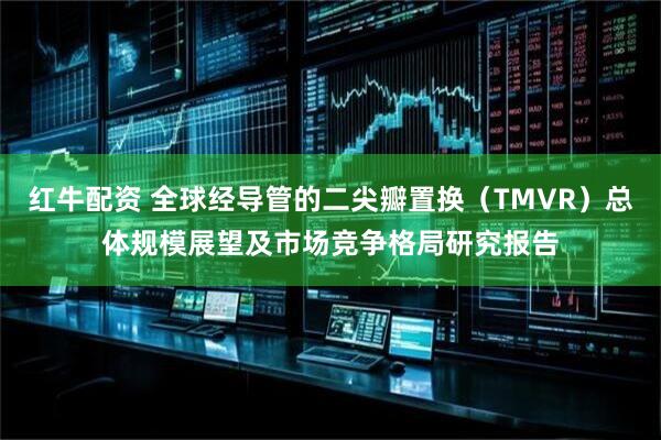 红牛配资 全球经导管的二尖瓣置换（TMVR）总体规模展望及市场竞争格局研究报告