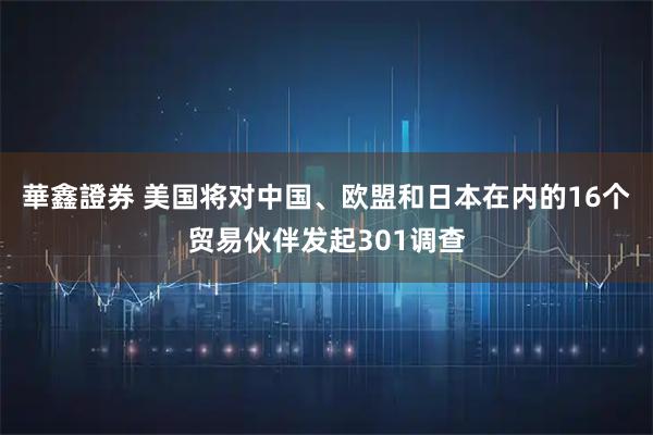 華鑫證券 美国将对中国、欧盟和日本在内的16个贸易伙伴发起301调查
