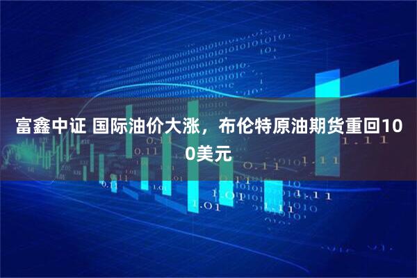 富鑫中证 国际油价大涨，布伦特原油期货重回100美元