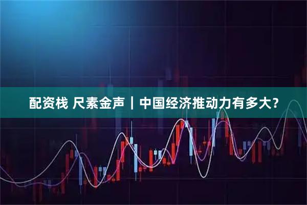 配资栈 尺素金声｜中国经济推动力有多大？