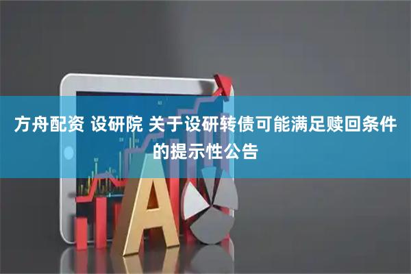 方舟配资 设研院 关于设研转债可能满足赎回条件的提示性公告