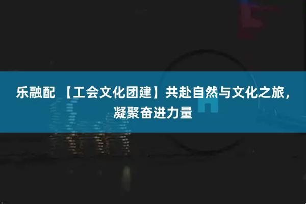 乐融配 【工会文化团建】共赴自然与文化之旅，凝聚奋进力量