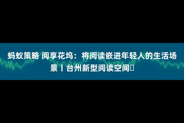 蚂蚁策略 阅享花坞：将阅读嵌进年轻人的生活场景丨台州新型阅读空间⑲