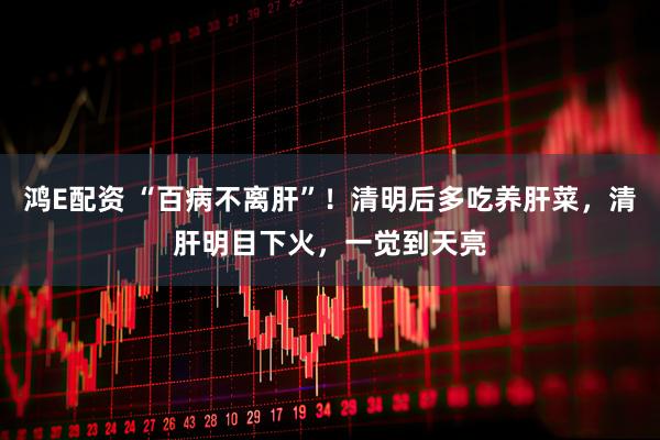 鸿E配资 “百病不离肝”！清明后多吃养肝菜，清肝明目下火，一觉到天亮