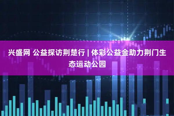 兴盛网 公益探访荆楚行 | 体彩公益金助力荆门生态运动公园