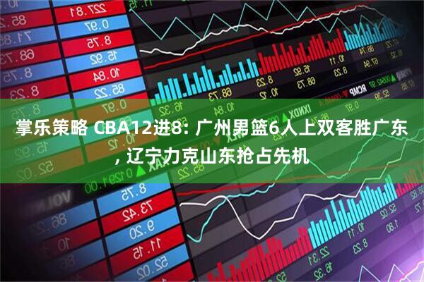 掌乐策略 CBA12进8: 广州男篮6人上双客胜广东, 辽宁力克山东抢占先机