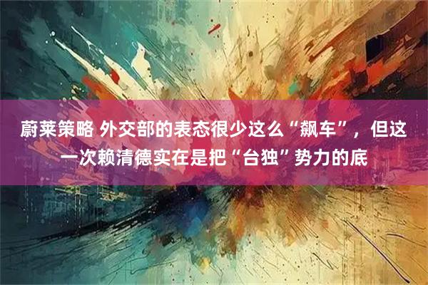 蔚莱策略 外交部的表态很少这么“飙车”，但这一次赖清德实在是把“台独”势力的底