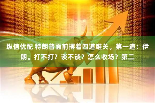 纵信优配 特朗普面前摆着四道难关。第一道：伊朗。打不打？谈不谈？怎么收场？第二