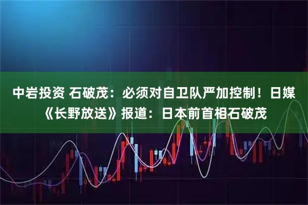 中岩投资 石破茂：必须对自卫队严加控制！日媒《长野放送》报道：日本前首相石破茂