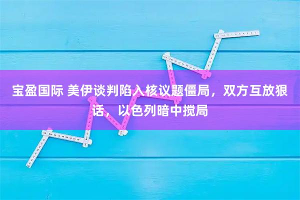宝盈国际 美伊谈判陷入核议题僵局，双方互放狠话，以色列暗中搅局